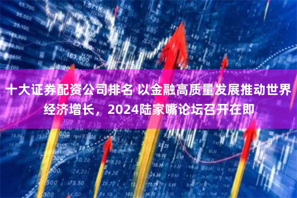 十大证券配资公司排名 以金融高质量发展推动世界经济增长，2024陆家嘴论坛召开在即