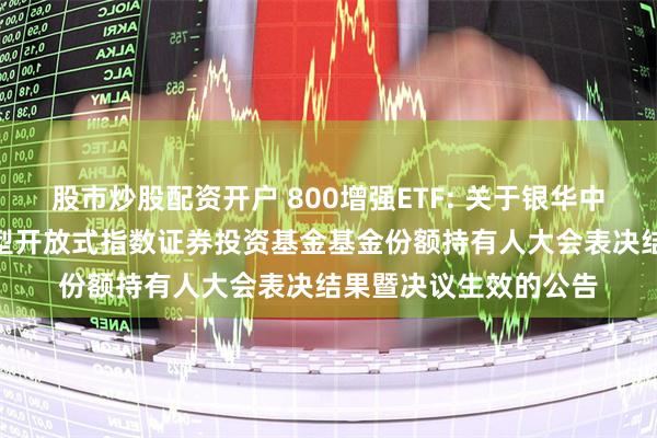 股市炒股配资开户 800增强ETF: 关于银华中证800增强策略交易型开放式指数证券投资基金基金份额持有人大会表决结果暨决议生效的公告