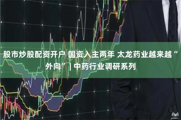 股市炒股配资开户 国资入主两年 太龙药业越来越“外向” | 中药行业调研系列