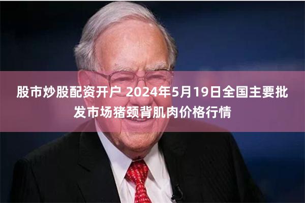 股市炒股配资开户 2024年5月19日全国主要批发市场猪颈背肌肉价格行情