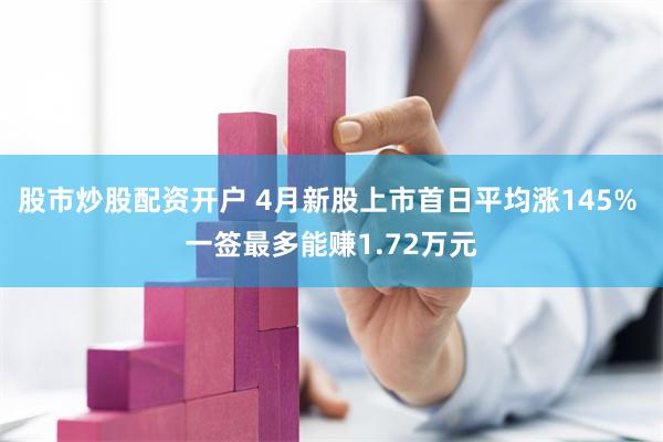 股市炒股配资开户 4月新股上市首日平均涨145% 一签最多能赚1.72万元