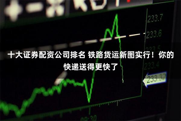 十大证券配资公司排名 铁路货运新图实行！你的快递送得更快了