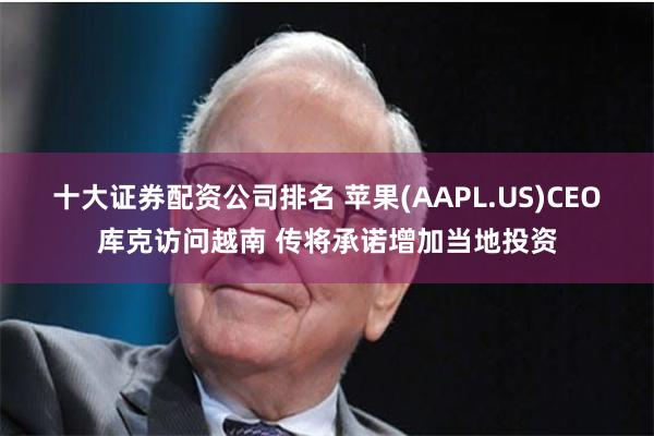 十大证券配资公司排名 苹果(AAPL.US)CEO库克访问越南 传将承诺增加当地投资