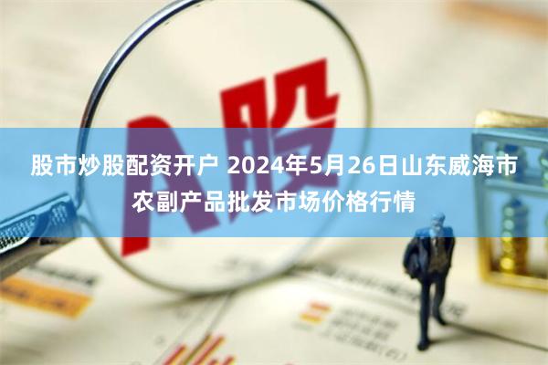 股市炒股配资开户 2024年5月26日山东威海市农副产品批发市场价格行情