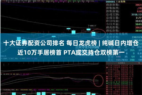 十大证券配资公司排名 每日龙虎榜 | 纯碱日内增仓近10万手居榜首 PTA成交持仓双榜第一