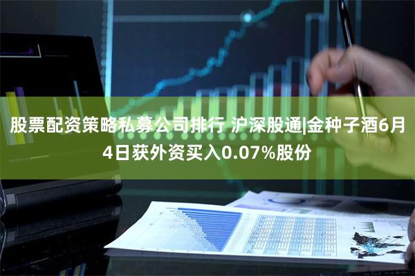 股票配资策略私募公司排行 沪深股通|金种子酒6月4日获外资买入0.07%股份