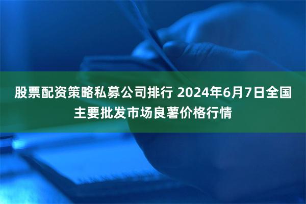 股票配资策略私募公司排行 2024年6月7日全国主要批发市场良薯价格行情