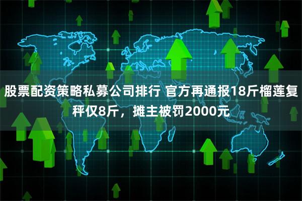 股票配资策略私募公司排行 官方再通报18斤榴莲复秤仅8斤，摊主被罚2000元