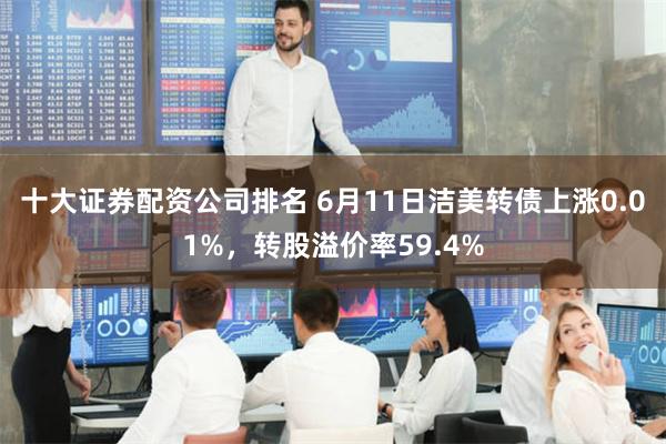 十大证券配资公司排名 6月11日洁美转债上涨0.01%，转股溢价率59.4%