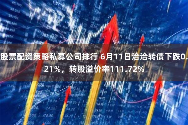 股票配资策略私募公司排行 6月11日洽洽转债下跌0.21%，转股溢价率111.72%