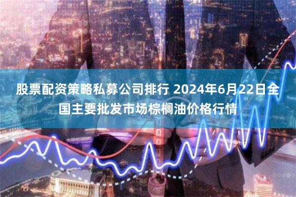 股票配资策略私募公司排行 2024年6月22日全国主要批发市