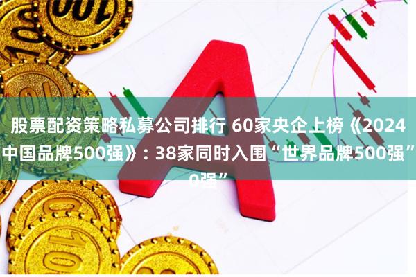 股票配资策略私募公司排行 60家央企上榜《2024中国品牌500强》: 38家同时入围“世界品牌500强”