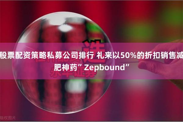 股票配资策略私募公司排行 礼来以50%的折扣销售减肥神药”Z