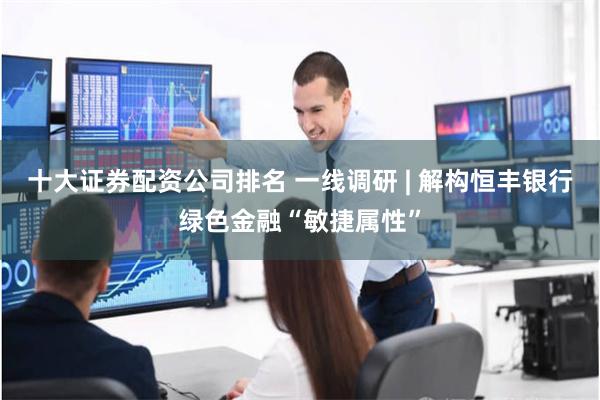 十大证券配资公司排名 一线调研 | 解构恒丰银行绿色金融“敏捷属性”