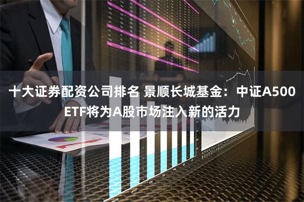 十大证券配资公司排名 景顺长城基金：中证A500ETF将为A股市场注入新的活力