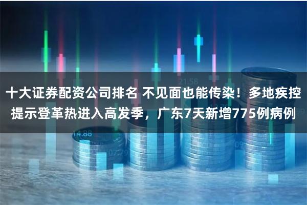 十大证券配资公司排名 不见面也能传染！多地疾控提示登革热进入高发季，广东7天新增775例病例