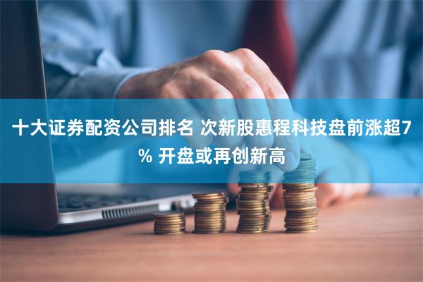 十大证券配资公司排名 次新股惠程科技盘前涨超7% 开盘或再创