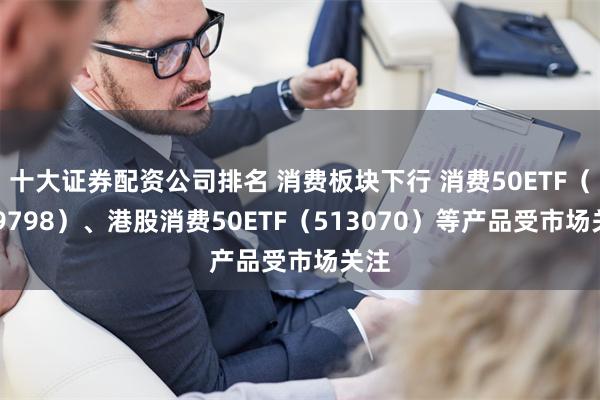 十大证券配资公司排名 消费板块下行 消费50ETF（159798）、港股消费50ETF（513070）等产品受市场关注