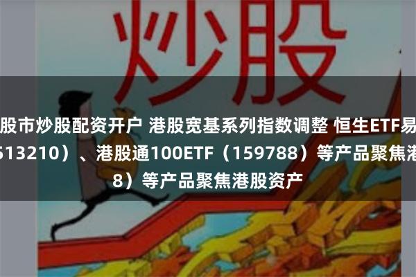 股市炒股配资开户 港股宽基系列指数调整 恒生ETF易方达（513210）、港股通100ETF（159788）等产品聚焦港股资产