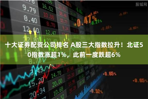 十大证券配资公司排名 A股三大指数拉升！北证50指数涨超1%，此前一度跌超6%