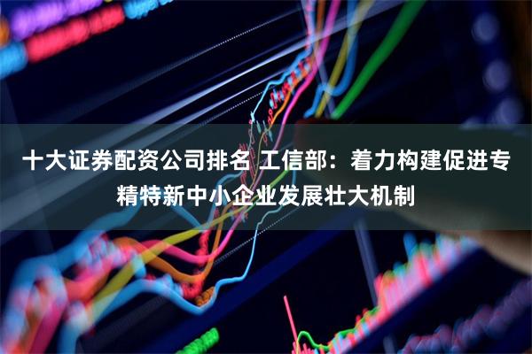 十大证券配资公司排名 工信部：着力构建促进专精特新中小企业发展壮大机制