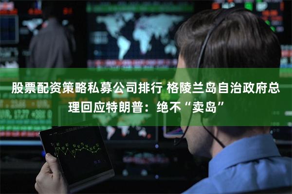 股票配资策略私募公司排行 格陵兰岛自治政府总理回应特朗普：绝不“卖岛”