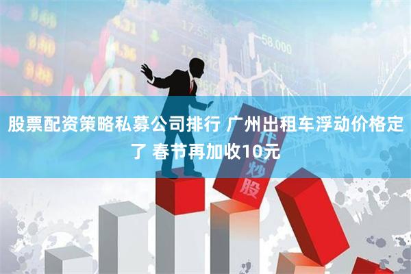 股票配资策略私募公司排行 广州出租车浮动价格定了 春节再加收10元