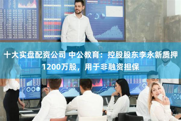 十大实盘配资公司 中公教育：控股股东李永新质押1200万股，