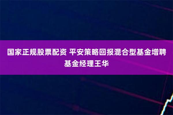 国家正规股票配资 平安策略回报混合型基金增聘基金经理王华
