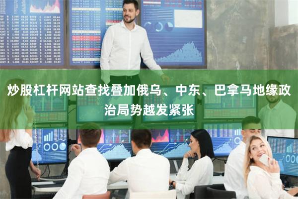 炒股杠杆网站查找叠加俄乌、中东、巴拿马地缘政治局势越发紧张
