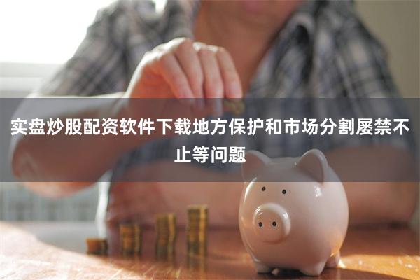 实盘炒股配资软件下载地方保护和市场分割屡禁不止等问题
