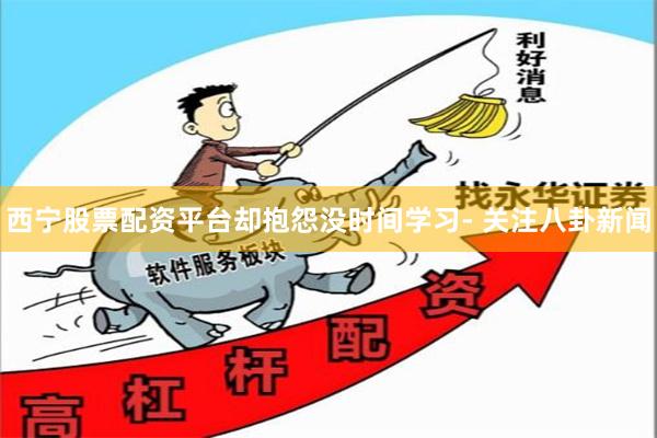 西宁股票配资平台却抱怨没时间学习- 关注八卦新闻