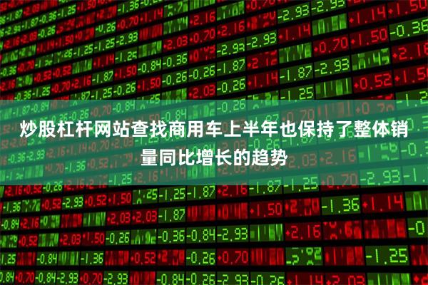 炒股杠杆网站查找　　商用车上半年也保持了整体销量同比增长的趋