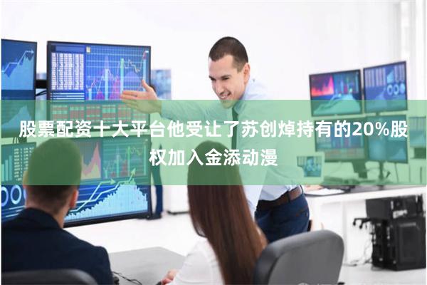 股票配资十大平台他受让了苏创焯持有的20%股权加入金添动漫